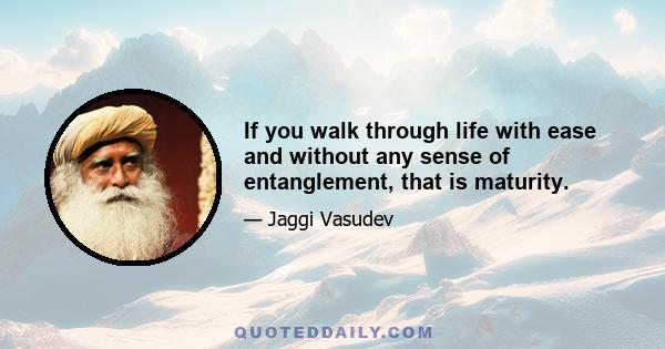 If you walk through life with ease and without any sense of entanglement, that is maturity.