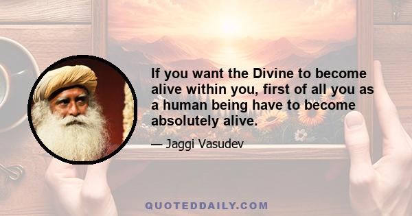 If you want the Divine to become alive within you, first of all you as a human being have to become absolutely alive.