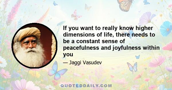 If you want to really know higher dimensions of life, there needs to be a constant sense of peacefulness and joyfulness within you