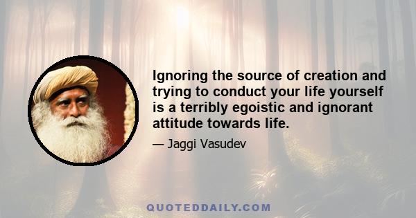 Ignoring the source of creation and trying to conduct your life yourself is a terribly egoistic and ignorant attitude towards life.