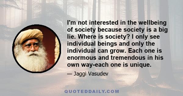 I'm not interested in the wellbeing of society because society is a big lie. Where is society? I only see individual beings and only the individual can grow. Each one is enormous and tremendous in his own way-each one