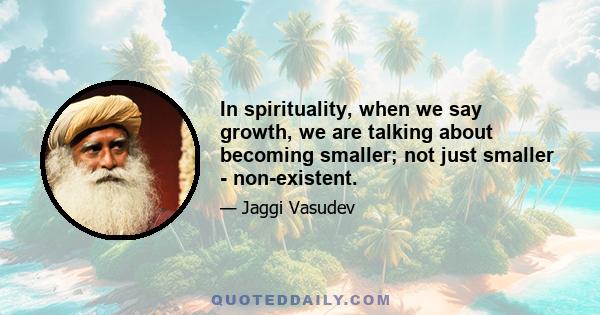 In spirituality, when we say growth, we are talking about becoming smaller; not just smaller - non-existent.