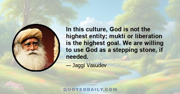 In this culture, God is not the highest entity; mukti or liberation is the highest goal. We are willing to use God as a stepping stone, if needed.