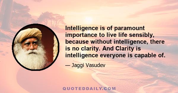 Intelligence is of paramount importance to live life sensibly, because without intelligence, there is no clarity. And Clarity is intelligence everyone is capable of.