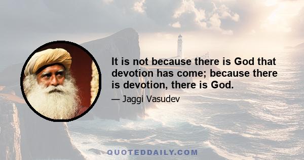 It is not because there is God that devotion has come; because there is devotion, there is God.