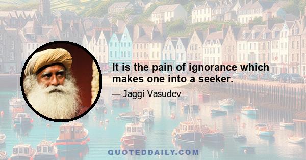 It is the pain of ignorance which makes one into a seeker.