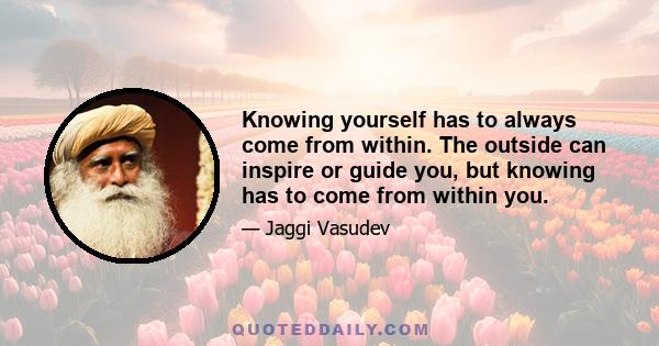 Knowing yourself has to always come from within. The outside can inspire or guide you, but knowing has to come from within you.