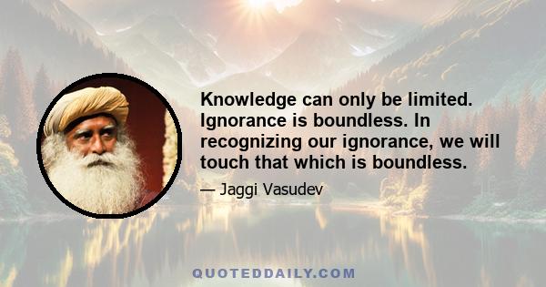 Knowledge can only be limited. Ignorance is boundless. In recognizing our ignorance, we will touch that which is boundless.