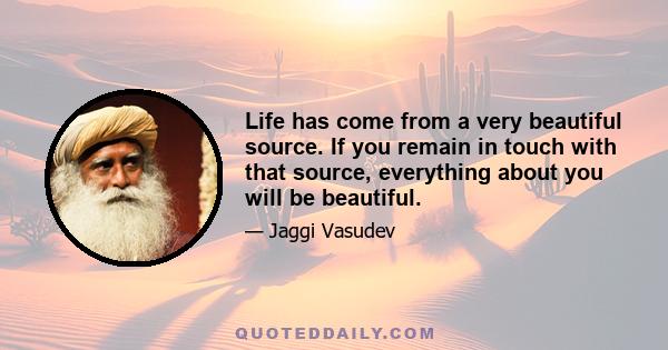 Life has come from a very beautiful source. If you remain in touch with that source, everything about you will be beautiful.