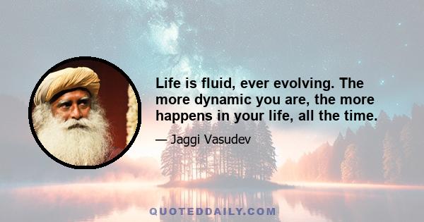 Life is fluid, ever evolving. The more dynamic you are, the more happens in your life, all the time.