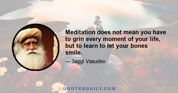 Meditation does not mean you have to grin every moment of your life, but to learn to let your bones smile.