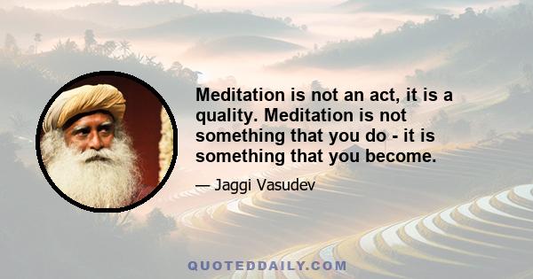 Meditation is not an act, it is a quality. Meditation is not something that you do - it is something that you become.