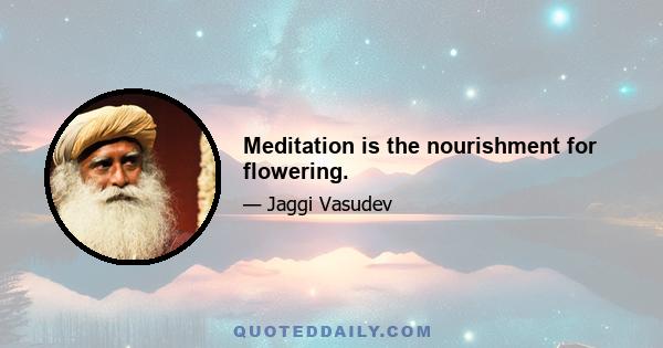 Meditation is the nourishment for flowering.