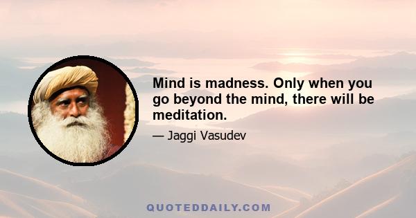 Mind is madness. Only when you go beyond the mind, there will be meditation.