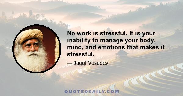 No work is stressful. It is your inability to manage your body, mind, and emotions that makes it stressful.