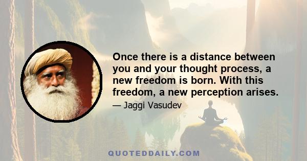 Once there is a distance between you and your thought process, a new freedom is born. With this freedom, a new perception arises.