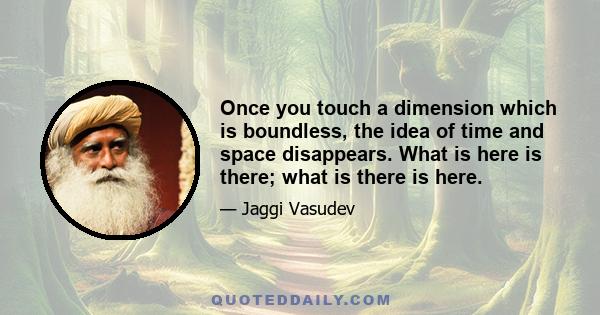 Once you touch a dimension which is boundless, the idea of time and space disappears. What is here is there; what is there is here.