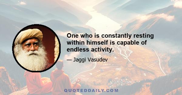 One who is constantly resting within himself is capable of endless activity.