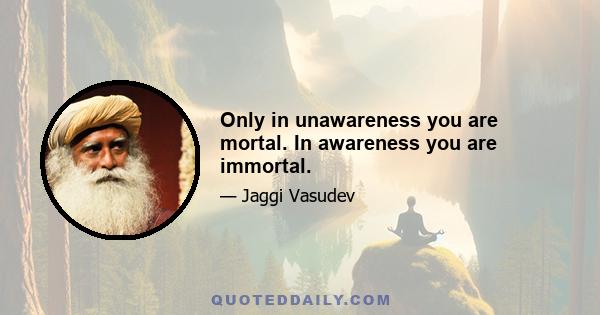 Only in unawareness you are mortal. In awareness you are immortal.