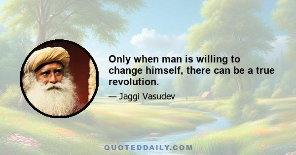 Only when man is willing to change himself, there can be a true revolution.