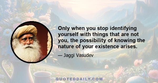 Only when you stop identifying yourself with things that are not you, the possibility of knowing the nature of your existence arises.