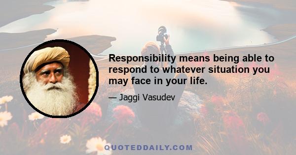 Responsibility means being able to respond to whatever situation you may face in your life.