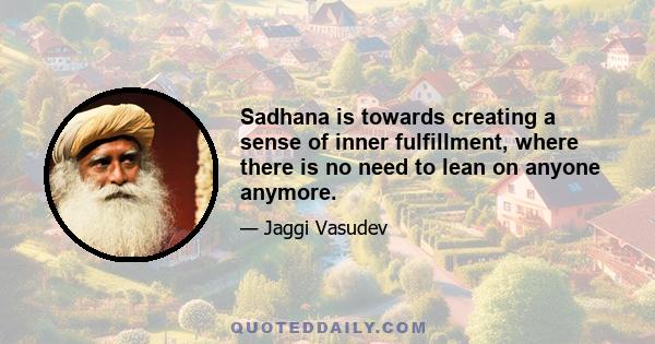 Sadhana is towards creating a sense of inner fulfillment, where there is no need to lean on anyone anymore.