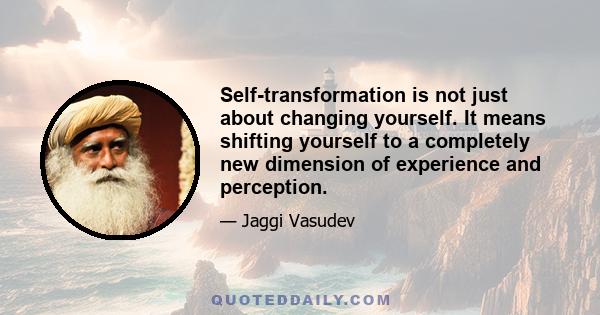 Self-transformation is not just about changing yourself. It means shifting yourself to a completely new dimension of experience and perception.