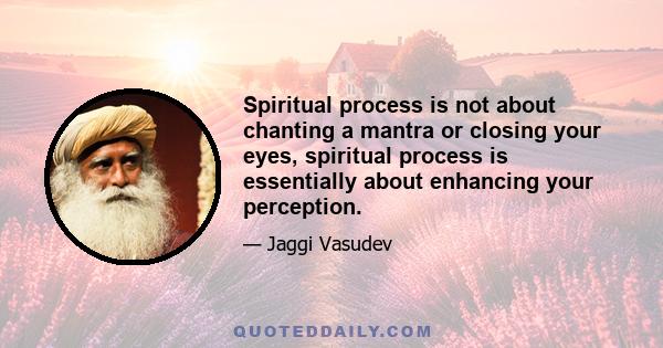 Spiritual process is not about chanting a mantra or closing your eyes, spiritual process is essentially about enhancing your perception.