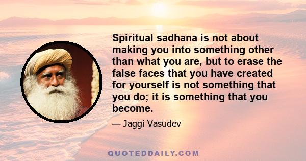 Spiritual sadhana is not about making you into something other than what you are, but to erase the false faces that you have created for yourself is not something that you do; it is something that you become.