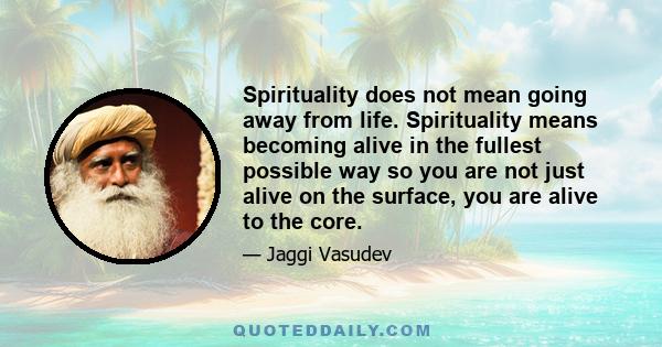 Spirituality does not mean going away from life. Spirituality means becoming alive in the fullest possible way so you are not just alive on the surface, you are alive to the core.