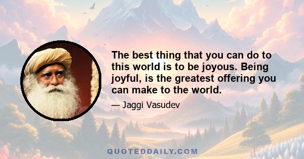 The best thing that you can do to this world is to be joyous. Being joyful, is the greatest offering you can make to the world.