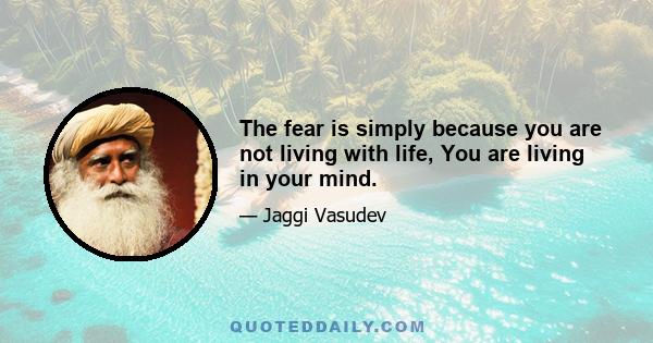 The fear is simply because you are not living with life, You are living in your mind.