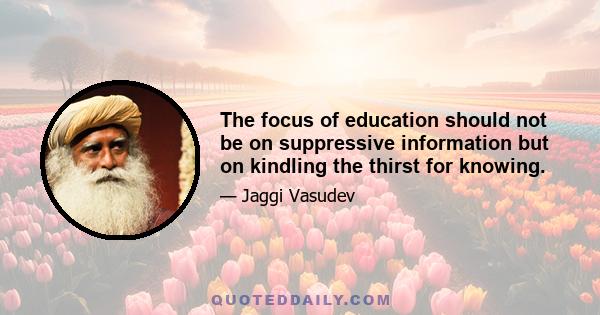 The focus of education should not be on suppressive information but on kindling the thirst for knowing.