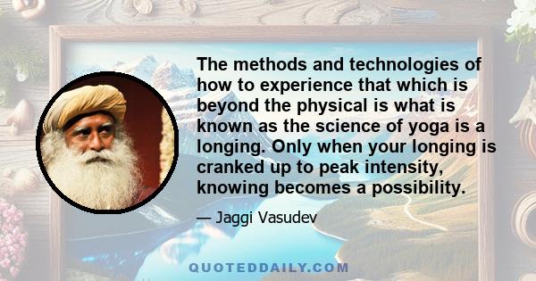 The methods and technologies of how to experience that which is beyond the physical is what is known as the science of yoga is a longing. Only when your longing is cranked up to peak intensity, knowing becomes a