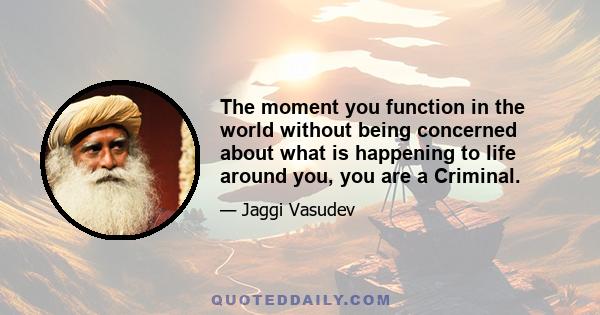 The moment you function in the world without being concerned about what is happening to life around you, you are a Criminal.