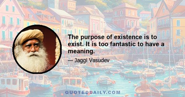 The purpose of existence is to exist. It is too fantastic to have a meaning.