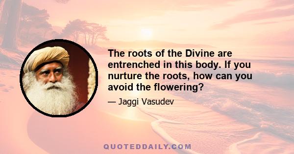 The roots of the Divine are entrenched in this body. If you nurture the roots, how can you avoid the flowering?