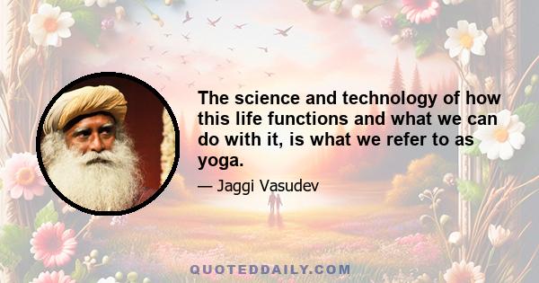 The science and technology of how this life functions and what we can do with it, is what we refer to as yoga.