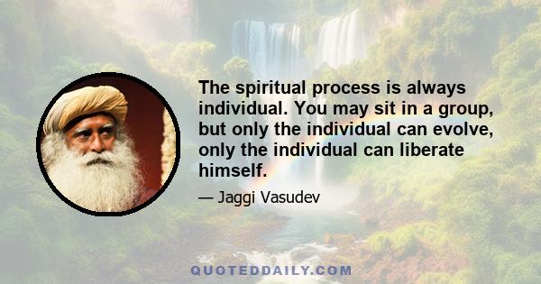 The spiritual process is always individual. You may sit in a group, but only the individual can evolve, only the individual can liberate himself.