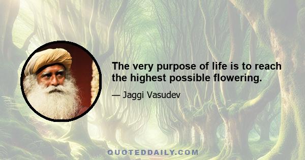 The very purpose of life is to reach the highest possible flowering.