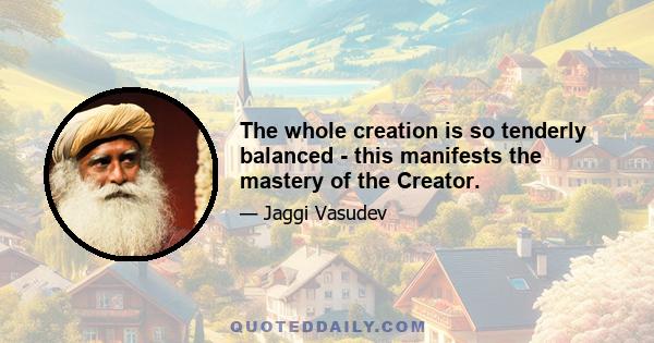 The whole creation is so tenderly balanced - this manifests the mastery of the Creator.