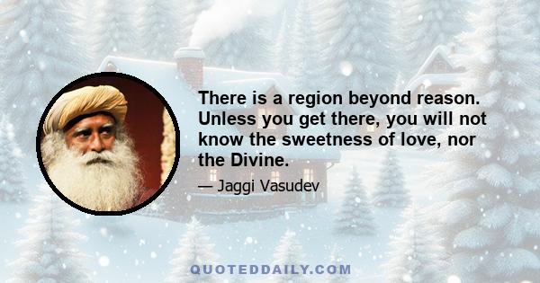 There is a region beyond reason. Unless you get there, you will not know the sweetness of love, nor the Divine.