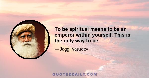 To be spiritual means to be an emperor within yourself. This is the only way to be.