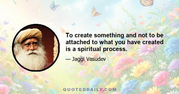 To create something and not to be attached to what you have created is a spiritual process.