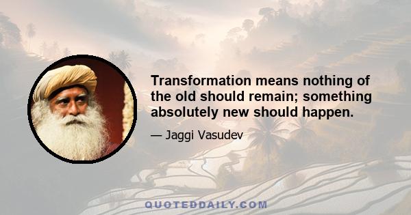 Transformation means nothing of the old should remain; something absolutely new should happen.