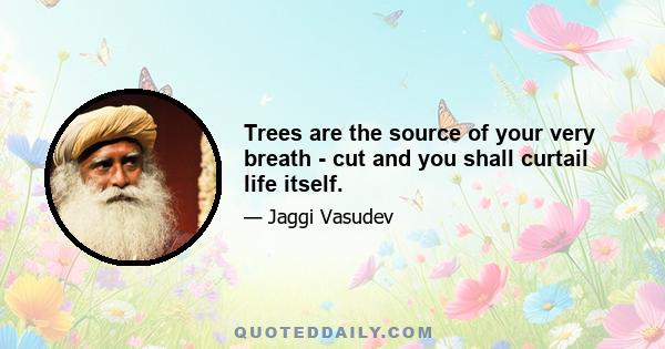 Trees are the source of your very breath - cut and you shall curtail life itself.