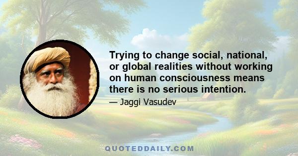 Trying to change social, national, or global realities without working on human consciousness means there is no serious intention.