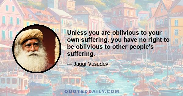 Unless you are oblivious to your own suffering, you have no right to be oblivious to other people's suffering.