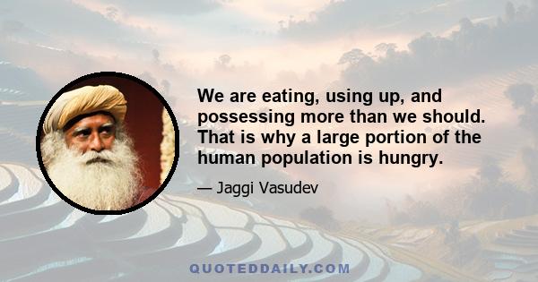 We are eating, using up, and possessing more than we should. That is why a large portion of the human population is hungry.